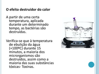 O efeito destruidor do calor
A partir de uma certa
temperatura, aplicada
durante um determinado
tempo, as bactérias são
destruídas.
Verifica-se que à temperatura
de ebulição da água
(+100ºC) durante 15
minutos, a maioria dos
microrganismos são
destruídos, assim como a
maioria das suas substâncias
tóxicas- Toxinas.
 