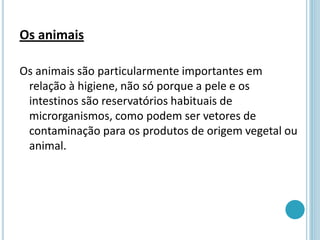 Os animais
Os animais são particularmente importantes em
relação à higiene, não só porque a pele e os
intestinos são reservatórios habituais de
microrganismos, como podem ser vetores de
contaminação para os produtos de origem vegetal ou
animal.
 
