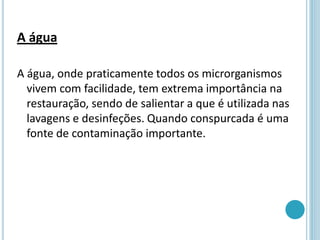 A água
A água, onde praticamente todos os microrganismos
vivem com facilidade, tem extrema importância na
restauração, sendo de salientar a que é utilizada nas
lavagens e desinfeções. Quando conspurcada é uma
fonte de contaminação importante.
 