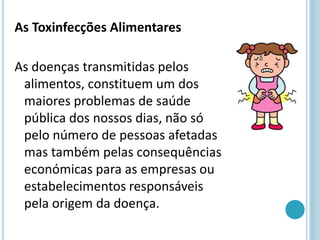 As Toxinfecções Alimentares
As doenças transmitidas pelos
alimentos, constituem um dos
maiores problemas de saúde
pública dos nossos dias, não só
pelo número de pessoas afetadas
mas também pelas consequências
económicas para as empresas ou
estabelecimentos responsáveis
pela origem da doença.
 