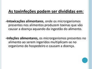 As toxinfeções podem ser divididas em:
-Intoxicações alimentares, onde os microrganismos
presentes nos alimentos produzem toxinas que vão
causar a doença aquando da ingestão do alimento.
-Infeções alimentares, os microrganismos presentes no
alimento ao serem ingeridos multiplicam-se no
organismo do hospedeiro e causam a doença.
 