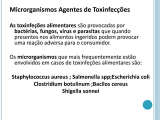Microrganismos Agentes de Toxinfecções
As toxinfeções alimentares são provocadas por
bactérias, fungos, vírus e parasitas que quando
presentes nos alimentos ingeridos podem provocar
uma reação adversa para o consumidor.
Os microrganismos que mais frequentemente estão
envolvidos em casos de toxinfeções alimentares são:
Staphylococcus aureus ; Salmonella spp;Escherichia coli
Clostridium botulinum ;Bacilos cereus
Shigella sonnei
 