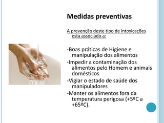 Medidas preventivas
A prevenção deste tipo de intoxicações
esta associado a:
-Boas práticas de Higiene e
manipulação dos alimentos
-Impedir a contaminação dos
alimentos pelo Homem e animais
domésticos
-Vigiar o estado de saúde dos
manipuladores
-Manter os alimentos fora da
temperatura perigosa (+5ºC a
+65ºC).
 