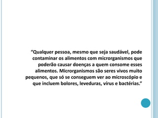“Qualquer pessoa, mesmo que seja saudável, pode
contaminar os alimentos com microrganismos que
poderão causar doenças a quem consome esses
alimentos. Microrganismos são seres vivos muito
pequenos, que só se conseguem ver ao microscópio e
que incluem bolores, leveduras, vírus e bactérias.”
 