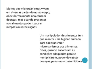 Muitos dos microrganismos vivem
em diversas partes do nosso corpo,
onde normalmente não causam
doenças, mas quando presentes
nos alimentos podem causar
infeções ou intoxicações.
Um manipulador de alimentos tem
que manter uma higiene cuidada,
para não transmitir
microrganismos aos alimentos.
Estes, quando encontram as
condições adequadas para se
multiplicarem, podendo causar
doenças graves nos consumidores.
 
