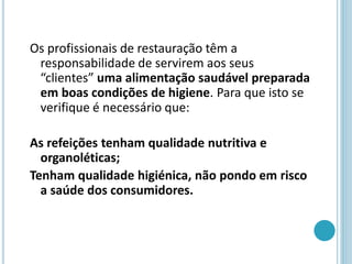 Os profissionais de restauração têm a
responsabilidade de servirem aos seus
“clientes” uma alimentação saudável preparada
em boas condições de higiene. Para que isto se
verifique é necessário que:
As refeições tenham qualidade nutritiva e
organoléticas;
Tenham qualidade higiénica, não pondo em risco
a saúde dos consumidores.
 
