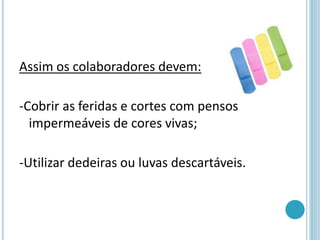Assim os colaboradores devem:
-Cobrir as feridas e cortes com pensos
impermeáveis de cores vivas;
-Utilizar dedeiras ou luvas descartáveis.
 