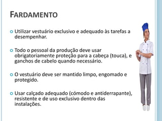 FARDAMENTO
 Utilizar vestuário exclusivo e adequado às tarefas a
desempenhar.
 Todo o pessoal da produção deve usar
obrigatoriamente proteção para a cabeça (touca), e
ganchos de cabelo quando necessário.
 O vestuário deve ser mantido limpo, engomado e
protegido.
 Usar calçado adequado (cómodo e antiderrapante),
resistente e de uso exclusivo dentro das
instalações.
 