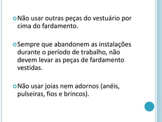 Não usar outras peças do vestuário por
cima do fardamento.
Sempre que abandonem as instalações
durante o período de trabalho, não
devem levar as peças de fardamento
vestidas.
Não usar joias nem adornos (anéis,
pulseiras, fios e brincos).
 