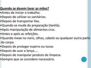 Quando se devem lavar as mãos?
•Antes de iniciar o trabalho.
•Depois de utilizar os sanitários.
•Depois de transportar lixo.
•Quando se muda de preparação (tarefa).
•Após manipulação de alimentos crus.
•Antes e após as refeições.
•Quando mexe no nariz, olhos, cabelo ou qualquer outra parte
do corpo.
•Depois de proteger espirro ou tosse.
•Depois de usar o lenço….
•Depois de manipular produto de limpeza.
•Sempre que se considere necessário.
 