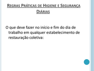 REGRAS PRÁTICAS DE HIGIENE E SEGURANÇA
DIÁRIAS
O que deve fazer no início e fim do dia de
trabalho em qualquer estabelecimento de
restauração coletiva:
 
