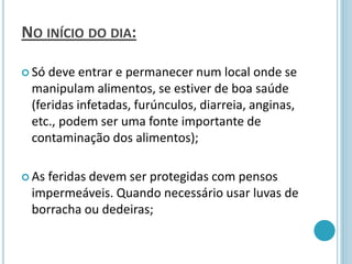 NO INÍCIO DO DIA:
 Só deve entrar e permanecer num local onde se
manipulam alimentos, se estiver de boa saúde
(feridas infetadas, furúnculos, diarreia, anginas,
etc., podem ser uma fonte importante de
contaminação dos alimentos);
 As feridas devem ser protegidas com pensos
impermeáveis. Quando necessário usar luvas de
borracha ou dedeiras;
 