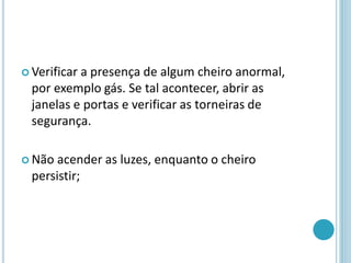  Verificar a presença de algum cheiro anormal,
por exemplo gás. Se tal acontecer, abrir as
janelas e portas e verificar as torneiras de
segurança.
 Não acender as luzes, enquanto o cheiro
persistir;
 