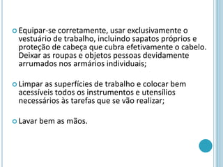  Equipar-se corretamente, usar exclusivamente o
vestuário de trabalho, incluindo sapatos próprios e
proteção de cabeça que cubra efetivamente o cabelo.
Deixar as roupas e objetos pessoas devidamente
arrumados nos armários individuais;
 Limpar as superfícies de trabalho e colocar bem
acessíveis todos os instrumentos e utensílios
necessários às tarefas que se vão realizar;
 Lavar bem as mãos.
 