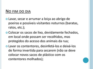 NO FIM DO DIA
 Lavar, secar e arrumar a loiça ao abrigo de
poeiras e possíveis visitantes noturnos (baratas,
ratos, etc.);
 Colocar os sacos de lixo, devidamente fechados,
em local onde possam ser recolhidos, mas
protegidos do acesso dos animais da rua;
 Lavar os contentores, desinfetá-los e deixá-los
de forma invertida para secarem (não se deve
colocar novos sacos de plástico com os
contentores molhados);
 