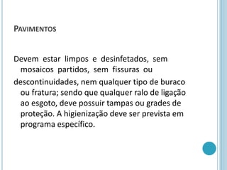 PAVIMENTOS
Devem estar limpos e desinfetados, sem
mosaicos partidos, sem fissuras ou
descontinuidades, nem qualquer tipo de buraco
ou fratura; sendo que qualquer ralo de ligação
ao esgoto, deve possuir tampas ou grades de
proteção. A higienização deve ser prevista em
programa específico.
 