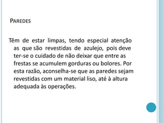 PAREDES
Têm de estar limpas, tendo especial atenção
as que são revestidas de azulejo, pois deve
ter-se o cuidado de não deixar que entre as
frestas se acumulem gorduras ou bolores. Por
esta razão, aconselha-se que as paredes sejam
revestidas com um material liso, até à altura
adequada às operações.
 