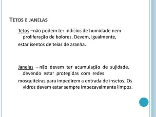 TETOS E JANELAS
Tetos –não podem ter indícios de humidade nem
proliferação de bolores. Devem, igualmente,
estar isentos de teias de aranha.
Janelas – não devem ter acumulação de sujidade,
devendo estar protegidas com redes
mosquiteiras para impedirem a entrada de insetos. Os
vidros devem estar sempre impecavelmente limpos.
 