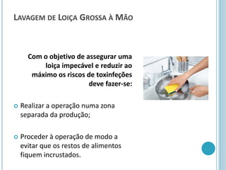 LAVAGEM DE LOIÇA GROSSA À MÃO
Com o objetivo de assegurar uma
loiça impecável e reduzir ao
máximo os riscos de toxinfeções
deve fazer-se:
 Realizar a operação numa zona
separada da produção;
 Proceder à operação de modo a
evitar que os restos de alimentos
fiquem incrustados.
 