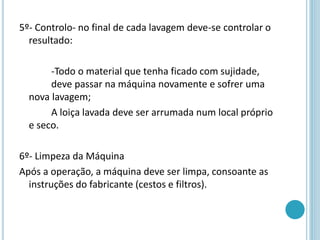 5º- Controlo- no final de cada lavagem deve-se controlar o
resultado:
-Todo o material que tenha ficado com sujidade,
deve passar na máquina novamente e sofrer uma
nova lavagem;
A loiça lavada deve ser arrumada num local próprio
e seco.
6º- Limpeza da Máquina
Após a operação, a máquina deve ser limpa, consoante as
instruções do fabricante (cestos e filtros).
 