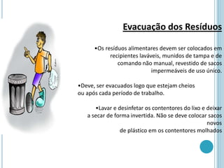 Evacuação dos Resíduos
•Os resíduos alimentares devem ser colocados em
recipientes laváveis, munidos de tampa e de
comando não manual, revestido de sacos
impermeáveis de uso único.
•Deve, ser evacuados logo que estejam cheios
ou após cada período de trabalho.
•Lavar e desinfetar os contentores do lixo e deixar
a secar de forma invertida. Não se deve colocar sacos
novos
de plástico em os contentores molhados
 