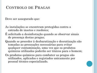 CONTROLO DE PRAGAS
Deve ser assegurado que:
As instalações se encontram protegidas contra a
entrada de insetos e roedores;
É solicitado a desinfestação quando se observar sinais
de presença destas pragas;
Quando se proceder à desbaratização e desratização são
tomadas as precauções necessárias para evitar
qualquer contaminação, uma vez que os produtos
químicos utilizados poderão ser tóxicos para o homem;
Os produtos químicos para combater as pragas são
utilizados, aplicados e registados unicamente por
pessoal técnico especializado.
 