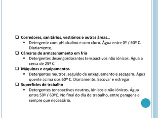  Corredores, sanitários, vestiários e outras áreas…
 Detergente com pH alcalino e com cloro. Água entre 0º / 60º C.
Diariamente.
 Câmaras de armazenamento em frio
 Detergentes desengordorantes tensoactivos não iónicos. Água a
cerca de 25º C
 Máquinas e equipamentos
 Detergentes neutros, seguido de enxaguamento e secagem. Água
quente acima dos 60º C. Diariamente. Escovar e esfregar
 Superfícies de trabalho
 Detergentes tensoactivos neutros, iónicos e não iónicos. Água
entre 50º / 60ºC. No final do dia de trabalho, entre paragens e
sempre que necessário.
 