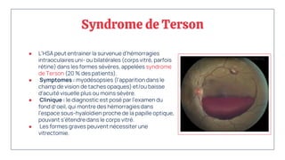 Syndrome de Terson
● L'HSA peut entrainer la survenue d'hémorragies
intraoculaires uni- ou bilatérales (corps vitré, parfois
rétine) dans les formes sévères, appelées syndrome
de Terson (20 % des patients).
● Symptomes : myodésopsies (l'apparition dans le
champ de vision de taches opaques) et/ou baisse
d'acuité visuelle plus ou moins sévère.
● Clinique : le diagnostic est posé par l'examen du
fond d‘oeil, qui montre des hémorragies dans
l'espace sous-hyaloïdien proche de la papille optique,
pouvant s'étendre dans le corps vitré.
● Les formes graves peuvent nécessiter une
vitrectomie.
 