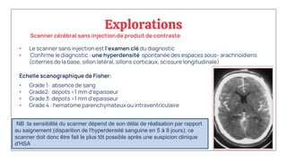 Explorations
• Le scanner sans injection est l'examen clé du diagnostic
• Confirme le diagnostic : une hyperdensité spontanée des espaces sous- arachnoïdiens
(citernes de la base, sillon latéral, sillons corticaux, scissure longitudinale)
Echelle scanographique de Fisher:
• Grade 1: absence de sang
• Grade2: depots <1 mm d’epaisseur
• Grade 3: depots >1 mm d’epaisseur
• Grade 4 : hematome parenchymateux ou intraventriculaire
Scanner cérébral sans injection de produit de contraste
NB :la sensibilité du scanner dépend de son délai de réalisation par rapport
au saignement (disparition de l'hyperdensité sanguine en 5 à 8 jours); ce
scanner doit donc être fait le plus tôt possible après une suspicion clinique
d'HSA.
 