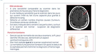 • Dans le cas de normalite de ces deux examens, la PL peut
identifer 3% des cas, demontrant un aspect
xanthochromique du LCR.
• Elle n’est realisée que si le scanner cerebral est normal.
• La normalité d’une ponction lombaire 12h apres le debut de
la cephalee permet d’eliminer le diagnostic d’hemorragie
meningee.
• A une sensibilité comparable au scanner dans les
premières 24 heures pour faire le diagnostic.
• A une meilleure sensibilité que le scanner dans les jours
qui suivent l'HSA du fait d'une capacité plus grande à
détecter le sang
• Détecte un certain nombre d'autres causes (tumeurs,
thrombose veineuse cérébrale...).
• Est donc indiquée dans certains cas particuliers, surtout
si le scanner est normal : suspicion de diagnostic
différentiel
IRM cérébrale
Ponction lombaire
 