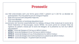 Pronostic
Les HSA anévrismales sont une forme grave d'AVC 1 patient sur 5 (20 %) va décéder en
préhospitalier. Pour les patients pris en charge à l'hopital :
• 60% vont survivre sans séquelles majeures;
• 20 % vont décéder;
• 20% vont présenter un handicap séquellaire lourd.
Le pronostic est fonction essentiellement du tableau clinique initial, évalué par le score de la
World Federation of Neurosurgery (score WFNS). Ce score prend en compte l'état de
vigilance du patient, évalué par le score de Glasgow, et la présence ou non d'un déficit
neurologique :
• WFNS I : score de Glasgow à 15 et aucun déficit moteur;
• WFNS II : score de Glasgow à 14 ou 13 et aucun déficit moteur;
• WFNS III : score de Glasgow à 14 ou 13 et présence d'un déficit moteur;
• WFNS IV : score de Glasgow de 12 à 8 et présence ou absence de déficit moteur;
• WFNS V : score de Glasgow < 8 (patient dans le coma).
 