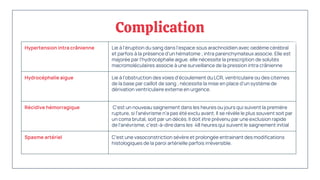 Complication
Hypertension intra crânienne Lie à l’éruption du sang dans l’espace sous arachnoïdien avec oedème cérébral
et parfois à la présence d’un hématome ; intra parenchymateux associe. Elle est
majorée par l’hydrocéphalie aigue. elle nécessite la prescription de solutés
macromoléculaires associe à une surveillance de la pression intra crânienne
Hydrocéphalie aigue Lie à l’obstruction des voies d'écoulement du LCR, ventriculaire ou des citernes
de la base par caillot de sang ; nécessite la mise en place d’un système de
dérivation ventriculaire externe en urgence.
Récidive hémorragique C'est un nouveau saignement dans les heures ou jours qui suivent la première
rupture, si l'anévrisme n'a pas été exclu avant. Il se révèle le plus souvent soit par
un coma brutal, soit par un décès. Il doit être prévenu par une exclusion rapide
de l'anévrisme, c'est-à-dire dans les 48 heures qui suivent le saignement initial
Spasme artériel C’est une vasoconstriction sévère et prolongée entrainant des modifications
histologiques de la paroi artérielle parfois irréversible.
 