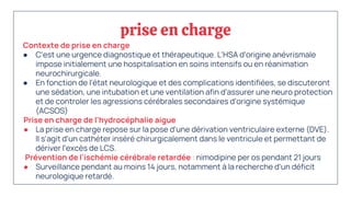 prise en charge
Contexte de prise en charge
● C'est une urgence diagnostique et thérapeutique. L'HSA d'origine anévrismale
impose initialement une hospitalisation en soins intensifs ou en réanimation
neurochirurgicale.
● En fonction de l'état neurologique et des complications identifiées, se discuteront
une sédation, une intubation et une ventilation afin d'assurer une neuro protection
et de controler les agressions cérébrales secondaires d'origine systémique
(ACSOS)
Prise en charge de l'hydrocéphalie aigue
● La prise en charge repose sur la pose d'une dérivation ventriculaire externe (DVE).
Il s'agit d'un cathéter inséré chirurgicalement dans le ventricule et permettant de
dériver l'excès de LCS.
Prévention de l'ischémie cérébrale retardée : nimodipine per os pendant 21 jours
● Surveillance pendant au moins 14 jours, notamment à la recherche d'un déficit
neurologique retardé.
 