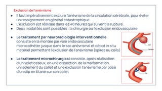 ● Il faut impérativement exclure l'anévrisme de la circulation cérébrale, pour éviter
un resaignement en général catastrophique.
● L'exclusion est réalisée dans les 48 heures qui suivent la rupture.
● Deux modalités sont possibles : la chirurgie ou l'exclusion endovasculaire
● Le traitement par neuroradiologie interventionnelle
consiste en la montée par voie endovasculaire d'un
microcathéter jusque dans le sac anévrismal et dépot in situ d'un
matériel permettant l'exclusion de l'anévrisme (spires ou coils)
● Le traitement microchirurgical consiste, après réalisation
d'un volet osseux, en une dissection de la malformation,
un isolement du collet et une exclusion l'anévrisme par pose
d'un clip en titane sur son collet
Exclusion de l'anévrisme
 