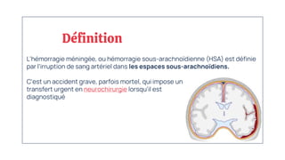 L'hémorragie méningée, ou hémorragie sous-arachnoïdienne (HSA) est définie
par l'irruption de sang artériel dans les espaces sous-arachnoïdiens.
C'est un accident grave, parfois mortel, qui impose un
transfert urgent en neurochirurgie lorsqu'il est
diagnostiqué
Définition
 