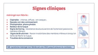 Signes cliniques
méningé non fébrile :
● Céphalée : intense, diffuse, «en casque»,
● Nausée voir des vomissement
● Photophobie, phono phobie
● Raideur de la nuque
● Signe de Kernig : résistance douloureuse lors de l'extension passive du
membre inférieur;
● Signe de Brudzinski : flexion involontaire des membres inférieurs lorsqu'on
tente de fléchir la nuque.
● Troubles de la consience
NB :syndrome méningé non fébrile est une HSA jusqu'à preuve du contraire.
 