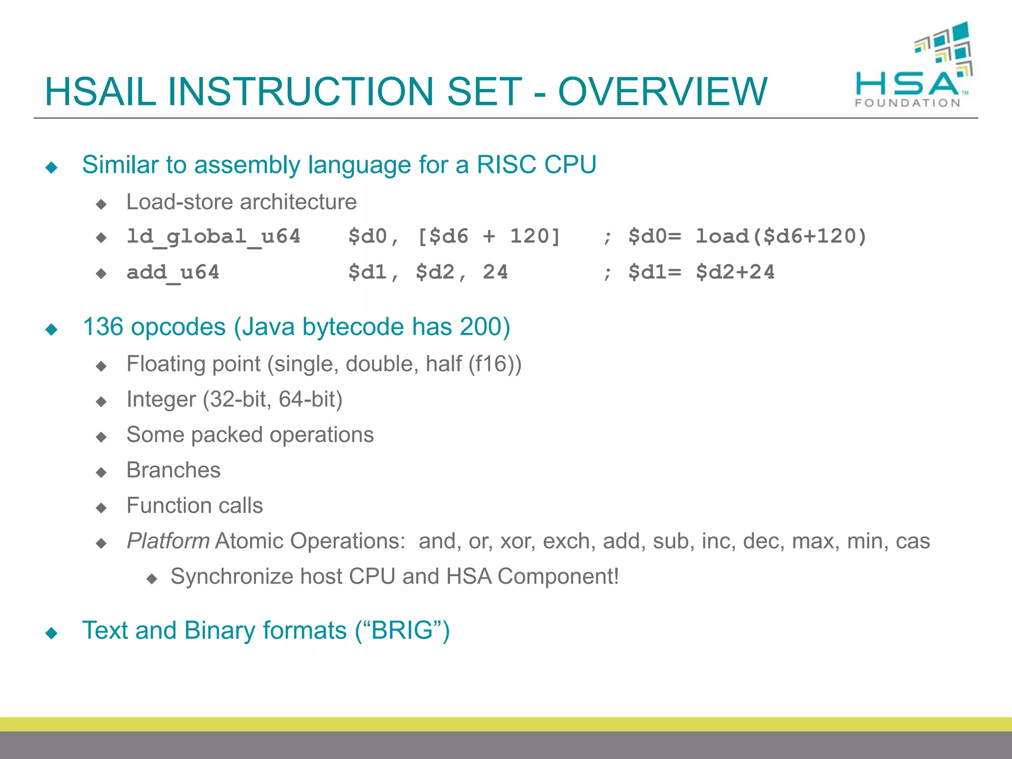 HSAIL INSTRUCTION SET - OVERVIEW


Similar to assembly language for a RISC CPU


Load-store architecture
ld_global_u64
$d0, [$d6 + 120]

; $d0= load($d6+120)



add_u64

; $d1= $d2+24





$d1, $d2, 24

136 opcodes (Java bytecode has 200)


Floating point (single, double, half (f16))



Integer (32-bit, 64-bit)



Some packed operations



Branches



Function calls



Platform Atomic Operations: and, or, xor, exch, add, sub, inc, dec, max, min, cas




Synchronize host CPU and HSA Component!

Text and Binary formats (“BRIG”)

 