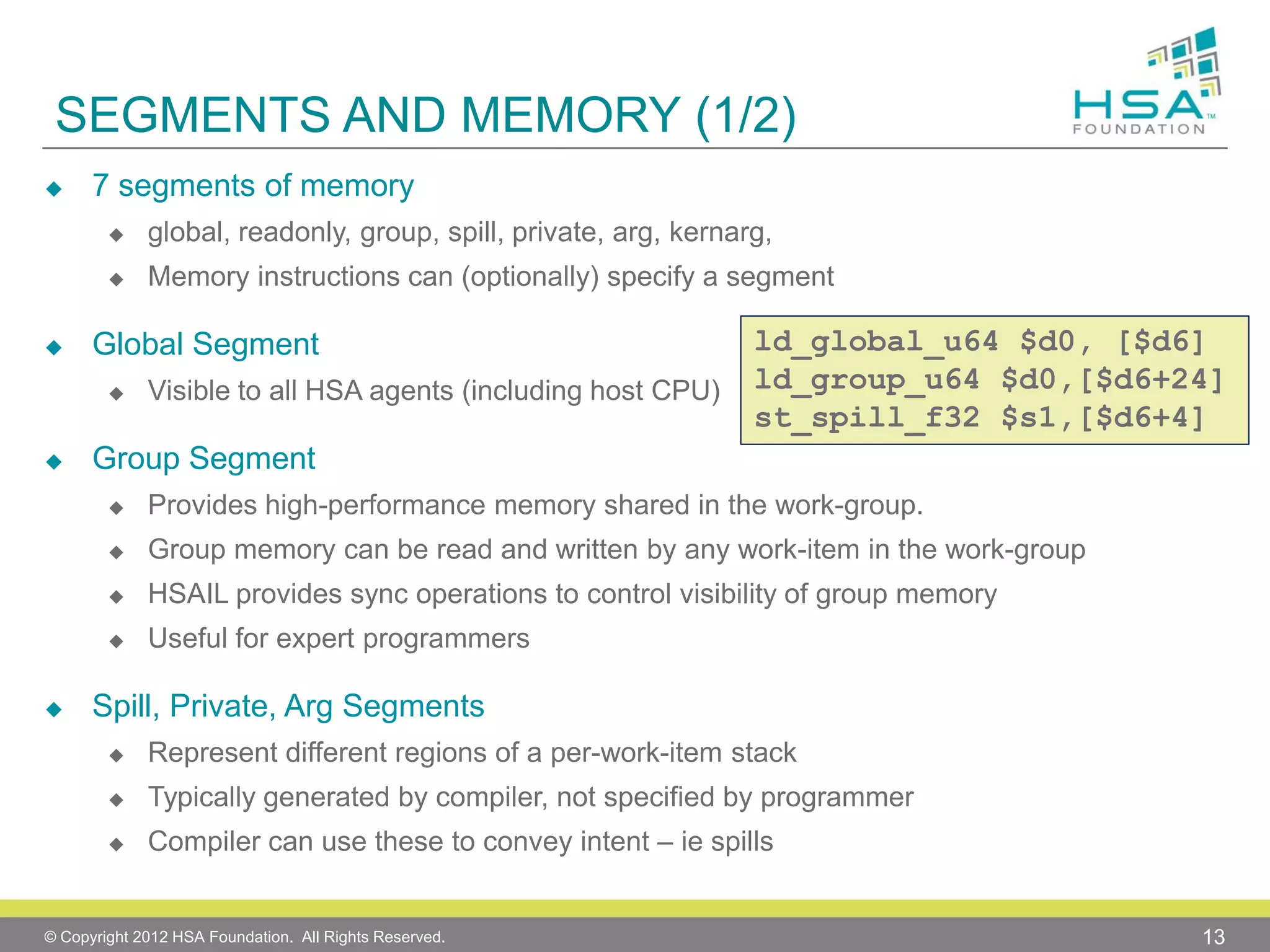 SEGMENTS AND MEMORY (1/2)


7 segments of memory






global, readonly, group, spill, private, arg, kernarg,

Memory instructions can (optionally) specify a segment

Global Segment




Visible to all HSA agents (including host CPU)

ld_global_u64 $d0, [$d6]
ld_group_u64 $d0,[$d6+24]
st_spill_f32 $s1,[$d6+4]

Group Segment



Group memory can be read and written by any work-item in the work-group



HSAIL provides sync operations to control visibility of group memory





Provides high-performance memory shared in the work-group.

Useful for expert programmers

Spill, Private, Arg Segments


Represent different regions of a per-work-item stack



Typically generated by compiler, not specified by programmer



Compiler can use these to convey intent – ie spills

© Copyright 2012 HSA Foundation. All Rights Reserved.

13

 