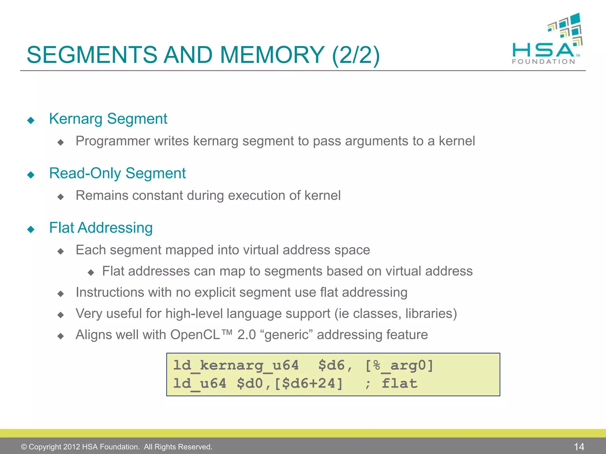 SEGMENTS AND MEMORY (2/2)


Kernarg Segment




Read-Only Segment




Programmer writes kernarg segment to pass arguments to a kernel

Remains constant during execution of kernel

Flat Addressing


Each segment mapped into virtual address space


Flat addresses can map to segments based on virtual address



Instructions with no explicit segment use flat addressing



Very useful for high-level language support (ie classes, libraries)



Aligns well with OpenCL™ 2.0 “generic” addressing feature

ld_kernarg_u64 $d6, [%_arg0]
ld_u64 $d0,[$d6+24] ; flat

© Copyright 2012 HSA Foundation. All Rights Reserved.

14

 