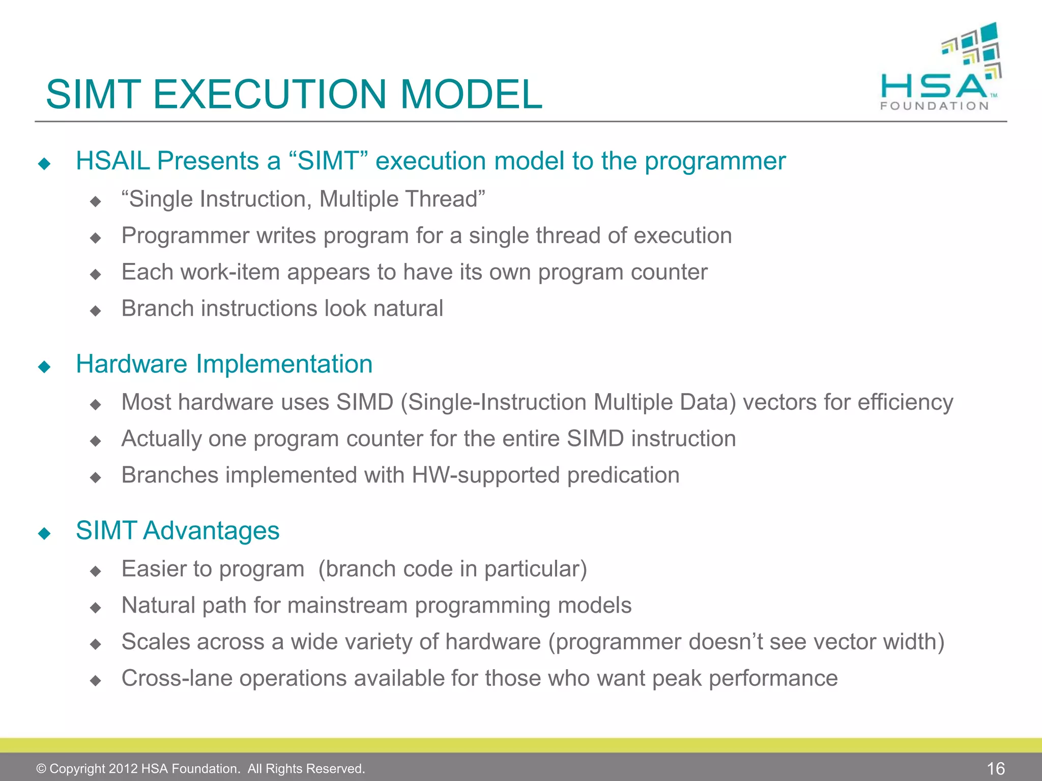 SIMT EXECUTION MODEL


HSAIL Presents a “SIMT” execution model to the programmer



Programmer writes program for a single thread of execution



Each work-item appears to have its own program counter





“Single Instruction, Multiple Thread”

Branch instructions look natural

Hardware Implementation



Actually one program counter for the entire SIMD instruction





Most hardware uses SIMD (Single-Instruction Multiple Data) vectors for efficiency
Branches implemented with HW-supported predication

SIMT Advantages


Easier to program (branch code in particular)



Natural path for mainstream programming models



Scales across a wide variety of hardware (programmer doesn’t see vector width)



Cross-lane operations available for those who want peak performance

© Copyright 2012 HSA Foundation. All Rights Reserved.

16

 