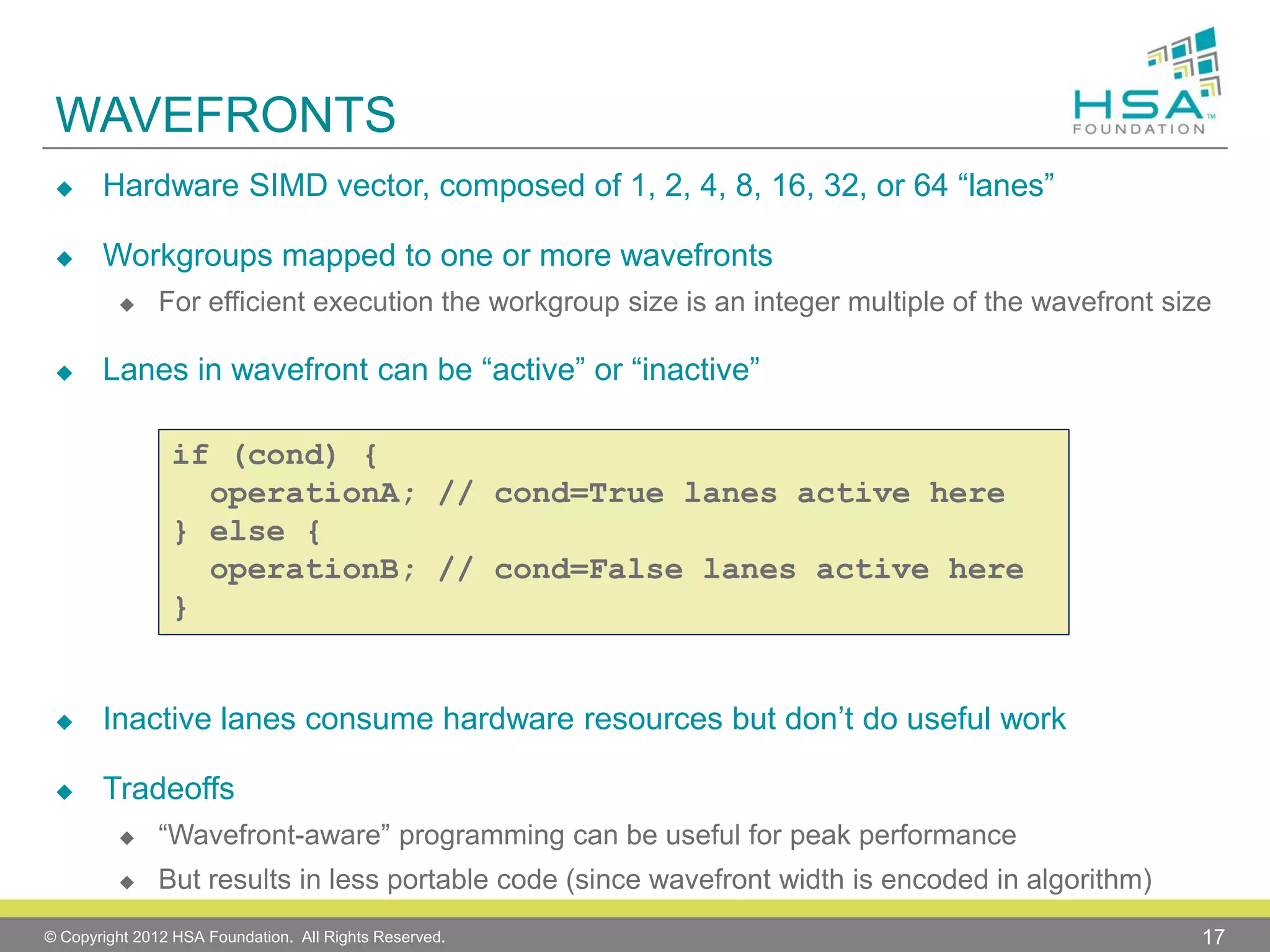 WAVEFRONTS


Hardware SIMD vector, composed of 1, 2, 4, 8, 16, 32, or 64 “lanes”



Workgroups mapped to one or more wavefronts




For efficient execution the workgroup size is an integer multiple of the wavefront size

Lanes in wavefront can be “active” or “inactive”
if (cond) {
operationA; // cond=True lanes active here
} else {
operationB; // cond=False lanes active here
}



Inactive lanes consume hardware resources but don’t do useful work



Tradeoffs


“Wavefront-aware” programming can be useful for peak performance



But results in less portable code (since wavefront width is encoded in algorithm)

© Copyright 2012 HSA Foundation. All Rights Reserved.

17

 
