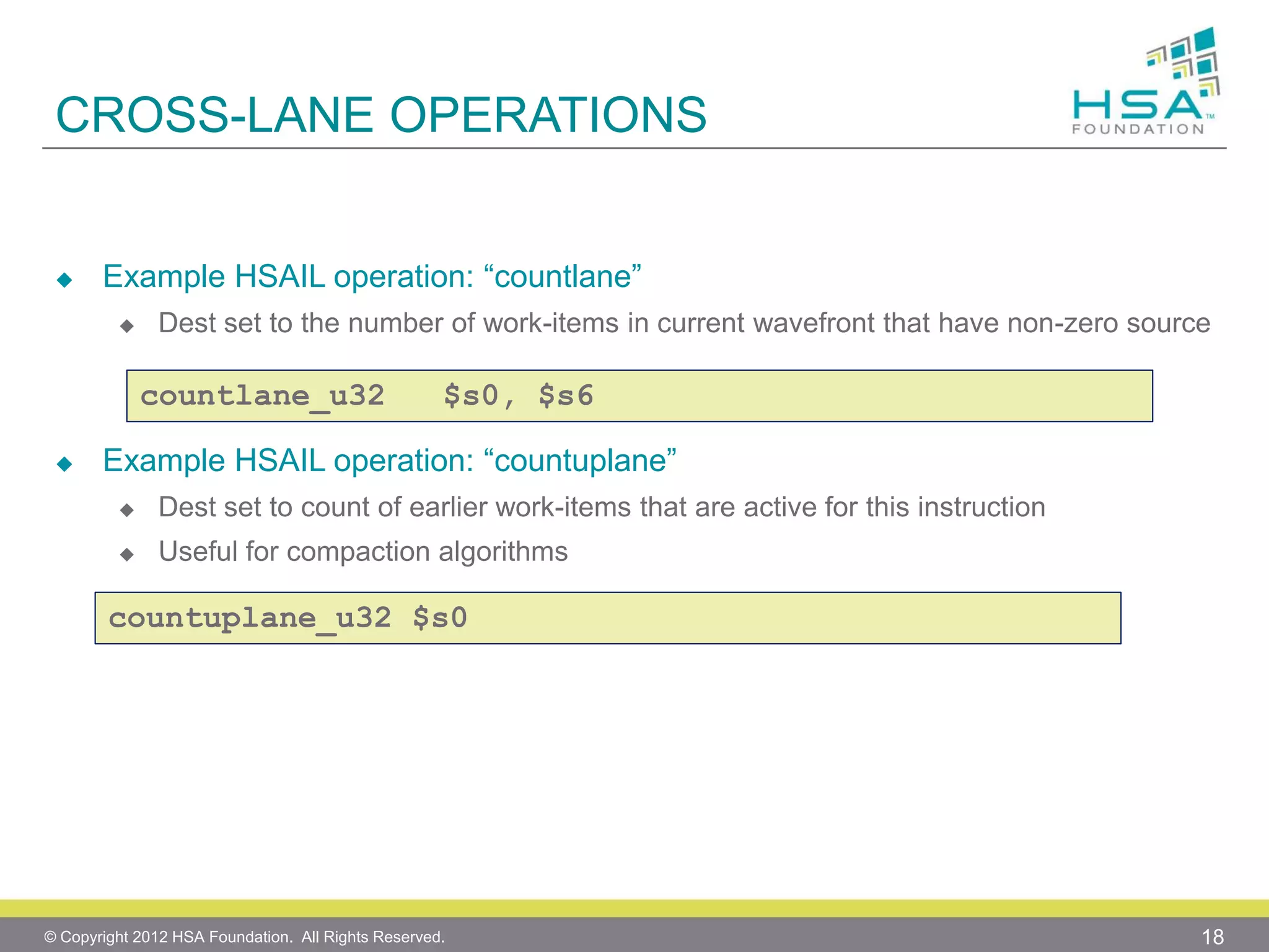 CROSS-LANE OPERATIONS



Example HSAIL operation: “countlane”


Dest set to the number of work-items in current wavefront that have non-zero source

countlane_u32


$s0, $s6

Example HSAIL operation: “countuplane”


Dest set to count of earlier work-items that are active for this instruction



Useful for compaction algorithms

countuplane_u32 $s0

© Copyright 2012 HSA Foundation. All Rights Reserved.

18

 