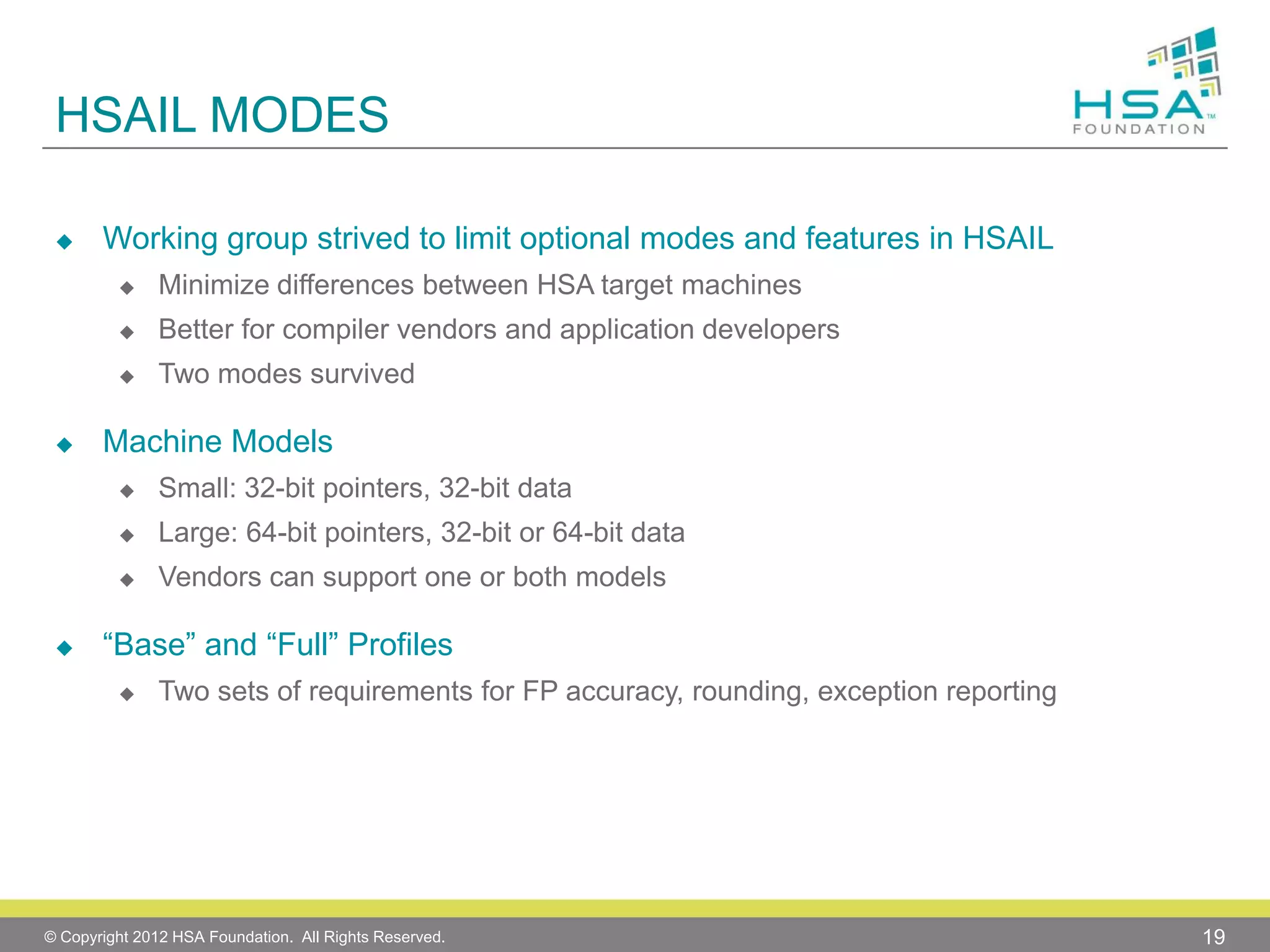 HSAIL MODES


Working group strived to limit optional modes and features in HSAIL



Better for compiler vendors and application developers





Minimize differences between HSA target machines
Two modes survived

Machine Models



Large: 64-bit pointers, 32-bit or 64-bit data





Small: 32-bit pointers, 32-bit data
Vendors can support one or both models

“Base” and “Full” Profiles


Two sets of requirements for FP accuracy, rounding, exception reporting

© Copyright 2012 HSA Foundation. All Rights Reserved.

19

 