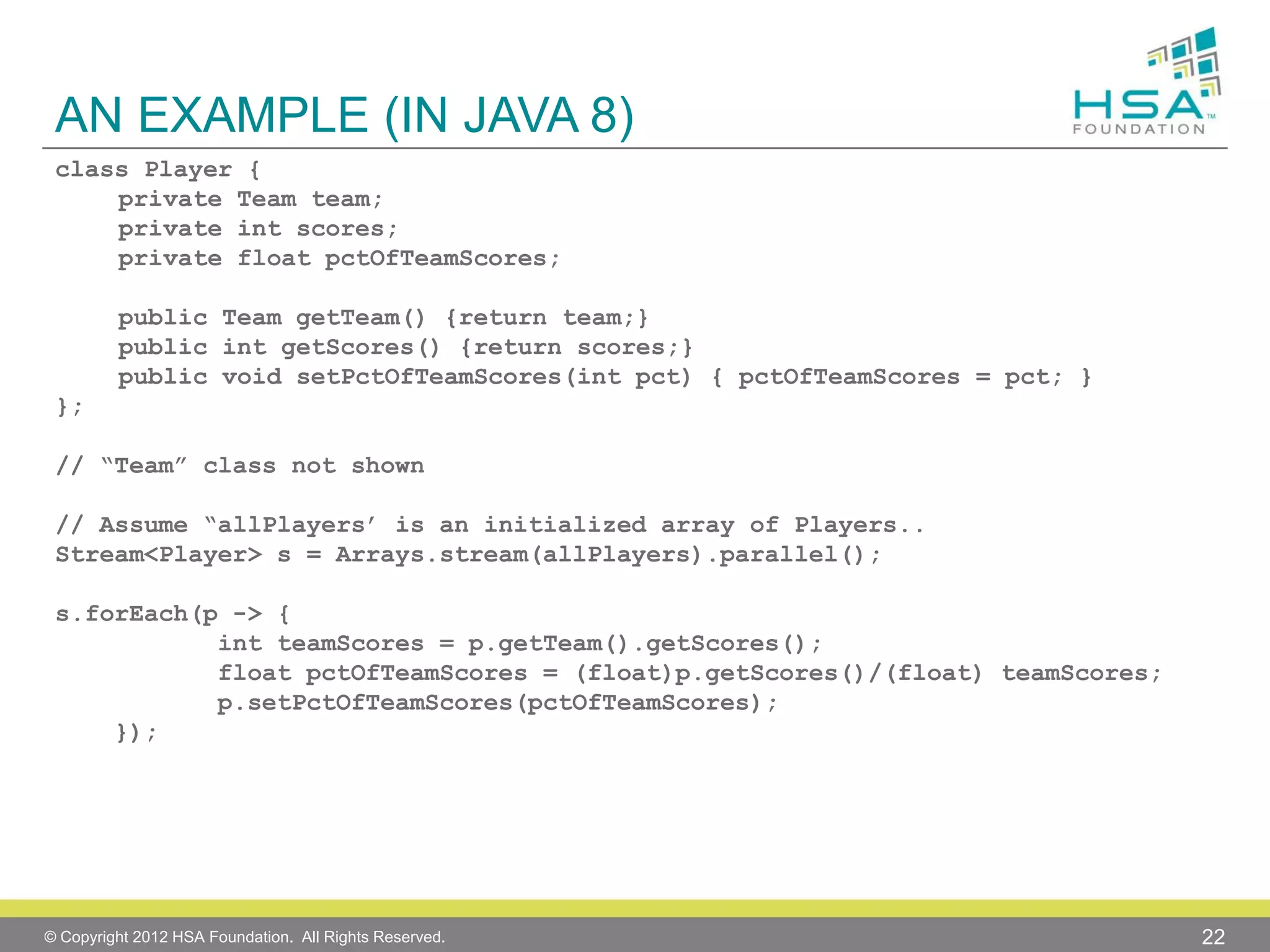 AN EXAMPLE (IN JAVA 8)
class Player {
private Team team;
private int scores;
private float pctOfTeamScores;
public Team getTeam() {return team;}
public int getScores() {return scores;}
public void setPctOfTeamScores(int pct) { pctOfTeamScores = pct; }
};
// “Team” class not shown
// Assume “allPlayers’ is an initialized array of Players..
Stream<Player> s = Arrays.stream(allPlayers).parallel();
s.forEach(p -> {
int teamScores = p.getTeam().getScores();
float pctOfTeamScores = (float)p.getScores()/(float) teamScores;
p.setPctOfTeamScores(pctOfTeamScores);
});

© Copyright 2012 HSA Foundation. All Rights Reserved.

22

 