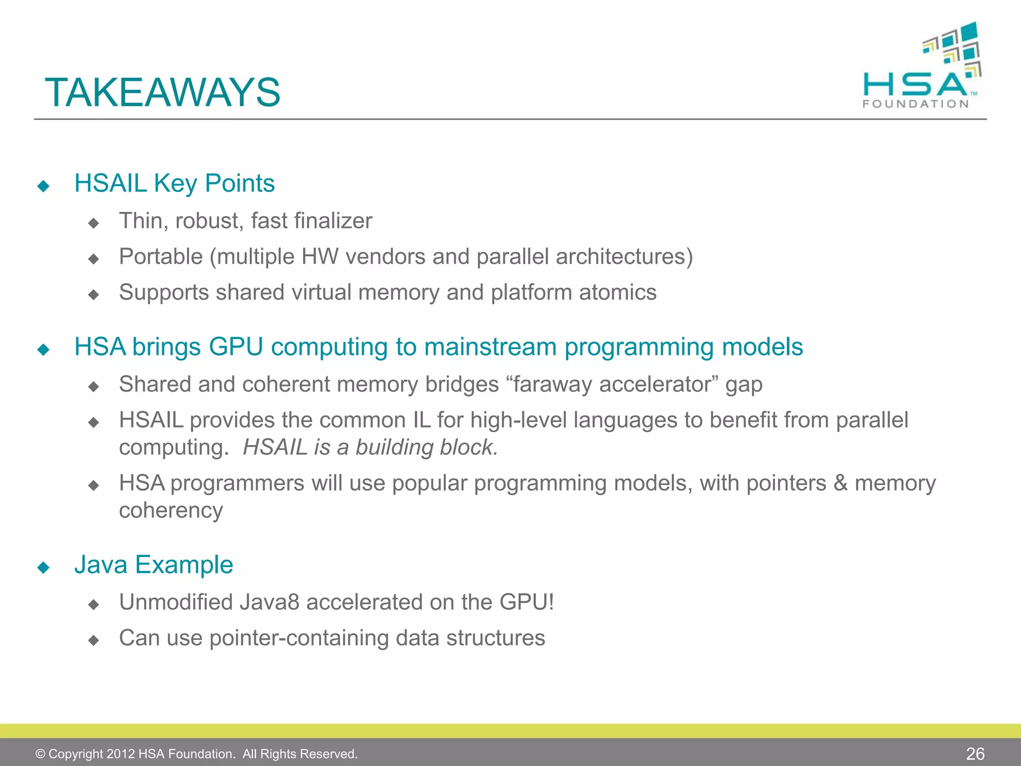 TAKEAWAYS


HSAIL Key Points



Portable (multiple HW vendors and parallel architectures)





Thin, robust, fast finalizer
Supports shared virtual memory and platform atomics

HSA brings GPU computing to mainstream programming models


Shared and coherent memory bridges “faraway accelerator” gap







HSAIL provides the common IL for high-level languages to benefit from parallel
computing. HSAIL is a building block.
HSA programmers will use popular programming models, with pointers & memory
coherency

Java Example


Unmodified Java8 accelerated on the GPU!



Can use pointer-containing data structures

© Copyright 2012 HSA Foundation. All Rights Reserved.

26

 
