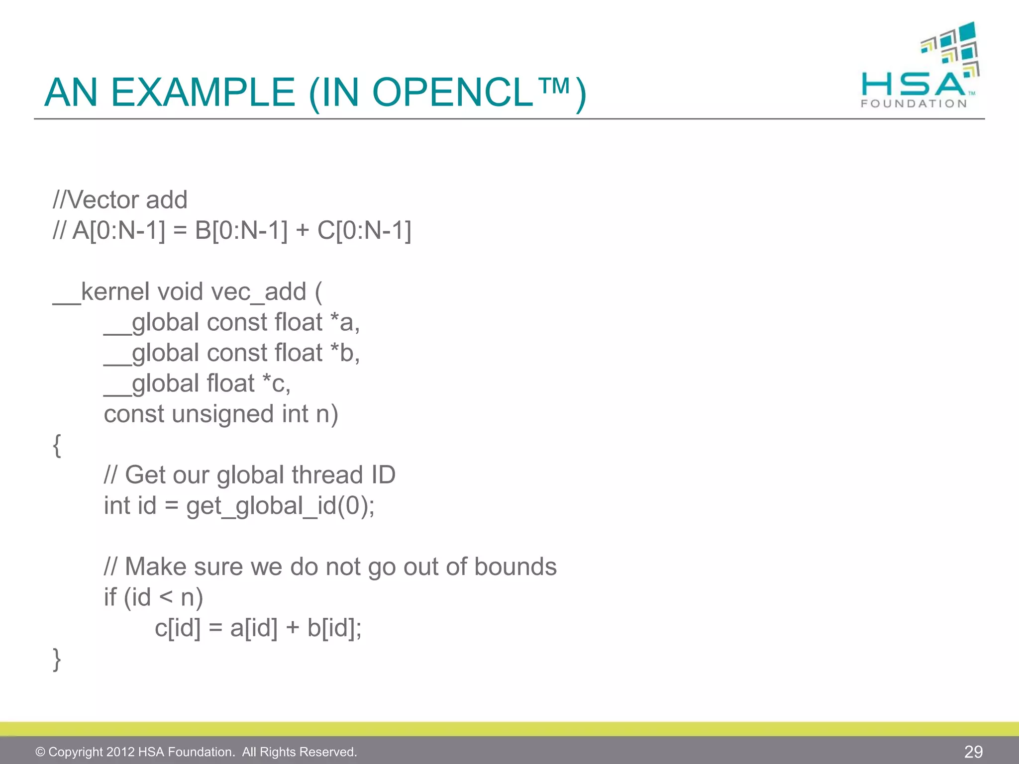 AN EXAMPLE (IN OPENCL™)
//Vector add
// A[0:N-1] = B[0:N-1] + C[0:N-1]
__kernel void vec_add (
__global const float *a,
__global const float *b,
__global float *c,
const unsigned int n)
{
// Get our global thread ID
int id = get_global_id(0);
// Make sure we do not go out of bounds
if (id < n)
c[id] = a[id] + b[id];
}

© Copyright 2012 HSA Foundation. All Rights Reserved.

29

 