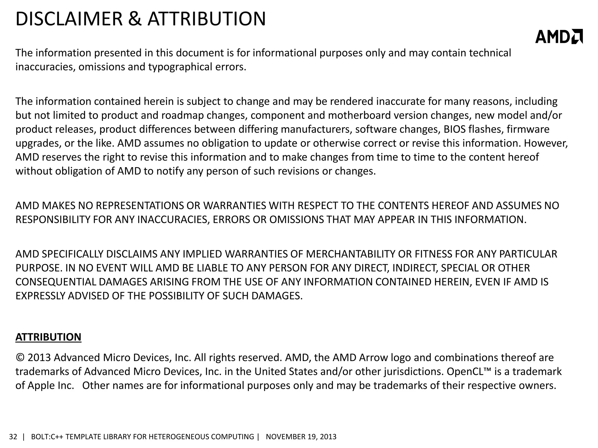 DISCLAIMER & ATTRIBUTION
The information presented in this document is for informational purposes only and may contain technical
inaccuracies, omissions and typographical errors.

The information contained herein is subject to change and may be rendered inaccurate for many reasons, including
but not limited to product and roadmap changes, component and motherboard version changes, new model and/or
product releases, product differences between differing manufacturers, software changes, BIOS flashes, firmware
upgrades, or the like. AMD assumes no obligation to update or otherwise correct or revise this information. However,
AMD reserves the right to revise this information and to make changes from time to time to the content hereof
without obligation of AMD to notify any person of such revisions or changes.
AMD MAKES NO REPRESENTATIONS OR WARRANTIES WITH RESPECT TO THE CONTENTS HEREOF AND ASSUMES NO
RESPONSIBILITY FOR ANY INACCURACIES, ERRORS OR OMISSIONS THAT MAY APPEAR IN THIS INFORMATION.
AMD SPECIFICALLY DISCLAIMS ANY IMPLIED WARRANTIES OF MERCHANTABILITY OR FITNESS FOR ANY PARTICULAR
PURPOSE. IN NO EVENT WILL AMD BE LIABLE TO ANY PERSON FOR ANY DIRECT, INDIRECT, SPECIAL OR OTHER
CONSEQUENTIAL DAMAGES ARISING FROM THE USE OF ANY INFORMATION CONTAINED HEREIN, EVEN IF AMD IS
EXPRESSLY ADVISED OF THE POSSIBILITY OF SUCH DAMAGES.

ATTRIBUTION
© 2013 Advanced Micro Devices, Inc. All rights reserved. AMD, the AMD Arrow logo and combinations thereof are
trademarks of Advanced Micro Devices, Inc. in the United States and/or other jurisdictions. OpenCL™ is a trademark
of Apple Inc. Other names are for informational purposes only and may be trademarks of their respective owners.

32 | BOLT:C++ TEMPLATE LIBRARY FOR HETEROGENEOUS COMPUTING | NOVEMBER 19, 2013

 