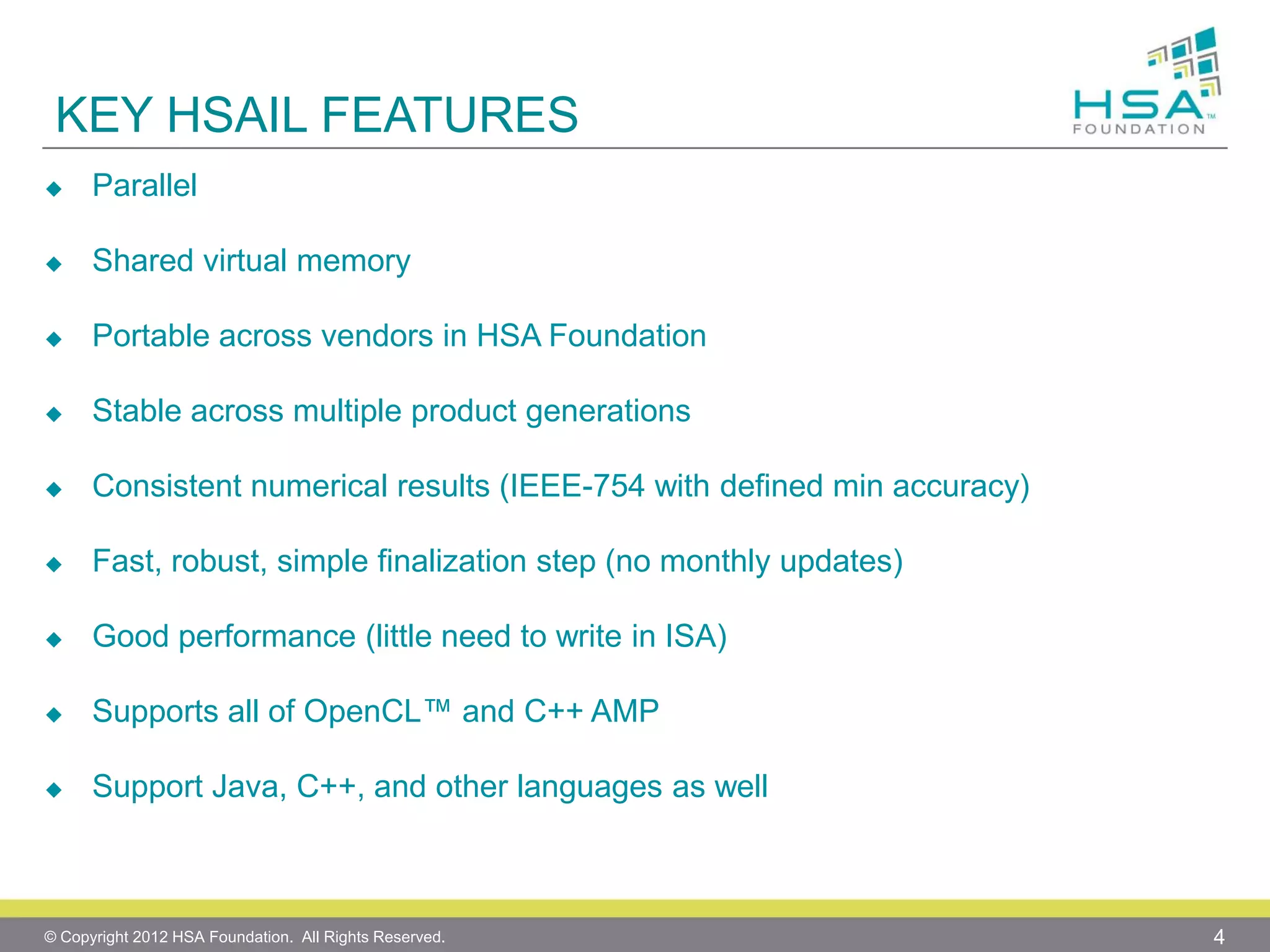 KEY HSAIL FEATURES


Parallel



Shared virtual memory



Portable across vendors in HSA Foundation



Stable across multiple product generations



Consistent numerical results (IEEE-754 with defined min accuracy)



Fast, robust, simple finalization step (no monthly updates)



Good performance (little need to write in ISA)



Supports all of OpenCL™ and C++ AMP



Support Java, C++, and other languages as well

© Copyright 2012 HSA Foundation. All Rights Reserved.

4

 