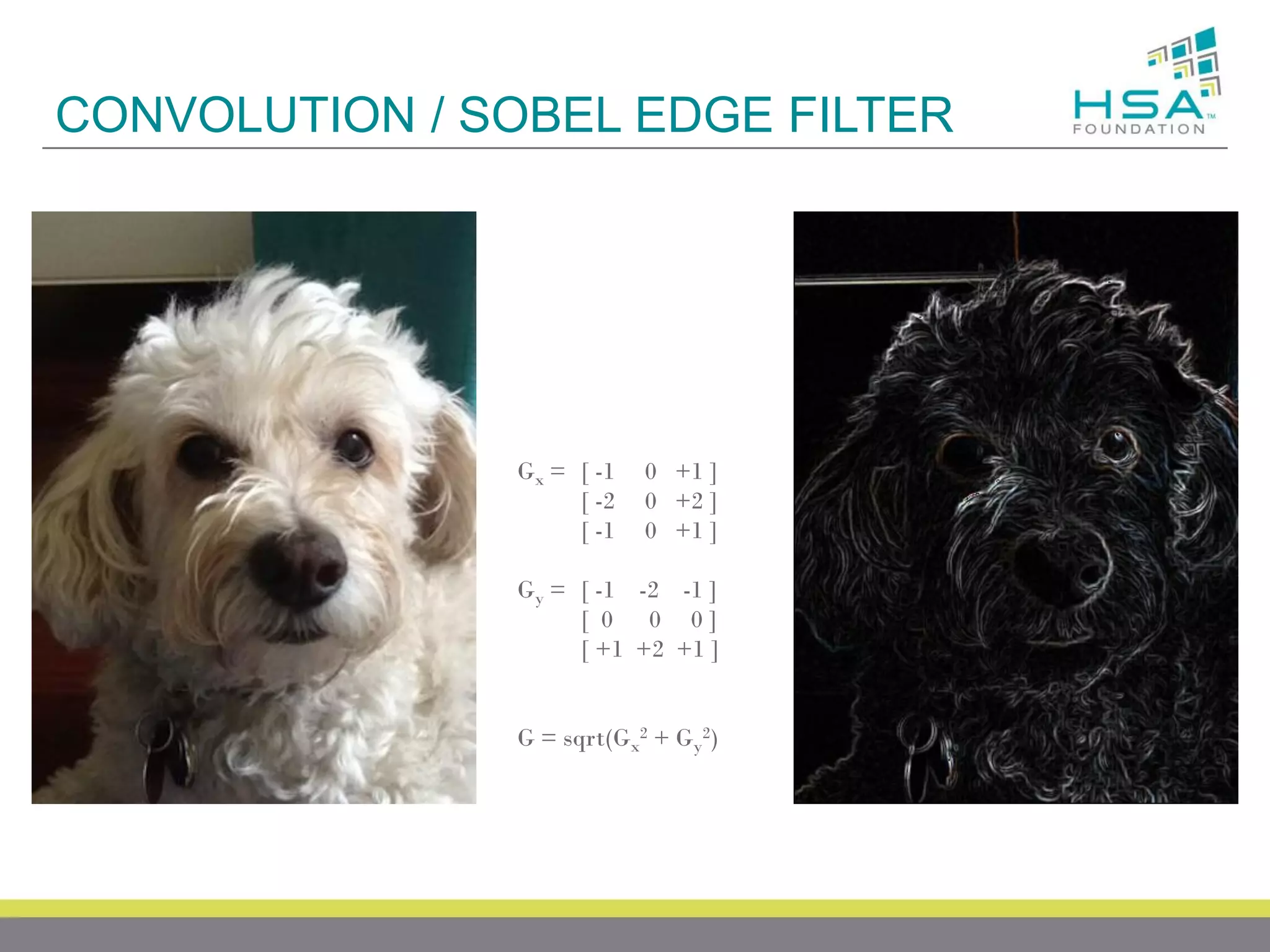 CONVOLUTION / SOBEL EDGE FILTER

Gx = [ -1
[ -2
[ -1

0 +1 ]
0 +2 ]
0 +1 ]

Gy = [ -1 -2 -1 ]
[ 0 0 0]
[ +1 +2 +1 ]

G = sqrt(Gx2 + Gy2)

 