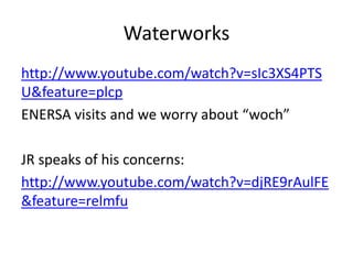 Waterworks
http://www.youtube.com/watch?v=sIc3XS4PTS
U&feature=plcp
ENERSA visits and we worry about “woch”

JR speaks of his concerns:
http://www.youtube.com/watch?v=djRE9rAulFE
&feature=relmfu
 